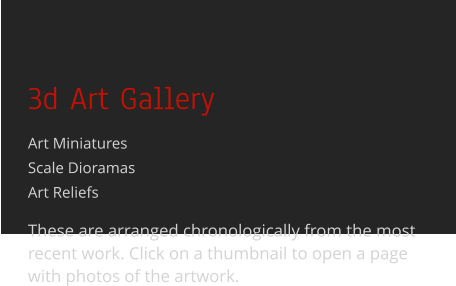 3d Art Gallery Art MiniaturesScale Dioramas Art Reliefs  These are arranged chronologically from the most recent work. Click on a thumbnail to open a page with photos of the artwork.