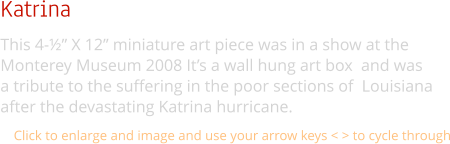 Katrina This 4-½” X 12” miniature art piece was in a show at the  Monterey Museum 2008 It’s a wall hung art box  and was  a tribute to the suffering in the poor sections of  Louisiana  after the devastating Katrina hurricane. Click to enlarge and image and use your arrow keys < > to cycle through